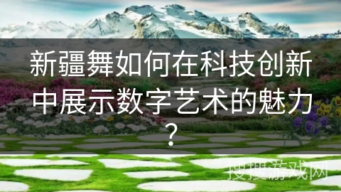新疆舞如何在科技创新中展示数字艺术的魅力? 新疆舞如何在科技创新中展示数字艺术的魅力?
