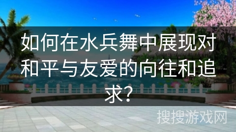 如何在水兵舞中展现对和平与友爱的向往和追求? 如何在水兵舞中展现对和平与友爱的向往和追求?