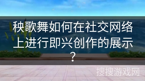 秧歌舞如何在社交网络上进行即兴创作的展示？