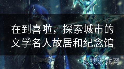 在到喜啦，探索城市的文学名人故居和纪念馆