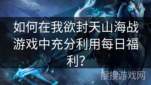 如何在我欲封天山海战游戏中充分利用每日福利？