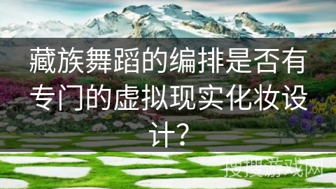 藏族舞蹈的编排是否有专门的虚拟现实化妆设计？