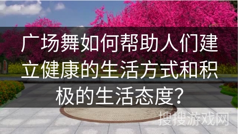 广场舞如何帮助人们建立健康的生活方式和积极的生活态度？