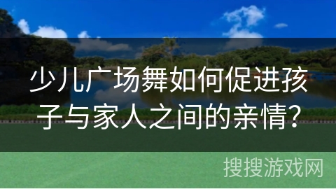 少儿广场舞如何促进孩子与家人之间的亲情？