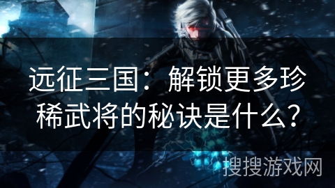 远征三国：解锁更多珍稀武将的秘诀是什么？