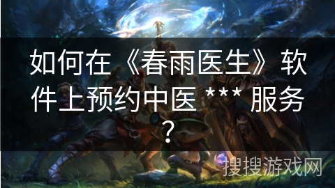 如何在《春雨医生》软件上预约中医 *** 服务? 如何在《春雨医生》软件上预约中医 *** 服务?