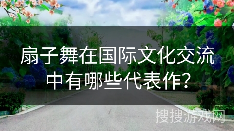 扇子舞在国际文化交流中有哪些代表作？