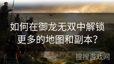 如何在御龙无双中解锁更多的地图和副本？