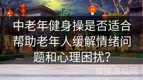 中老年健身操是否适合帮助老年人缓解情绪问题和心理困扰？
