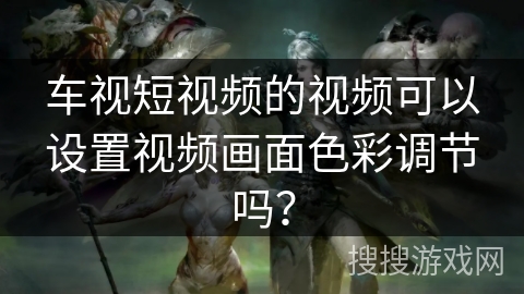 车视短视频的视频可以设置视频画面色彩调节吗? 车视短视频的视频可以设置视频画面色彩调节吗?