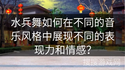 水兵舞如何在不同的音乐风格中展现不同的表现力和情感？