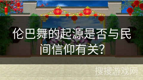 伦巴舞的起源是否与民间信仰有关？