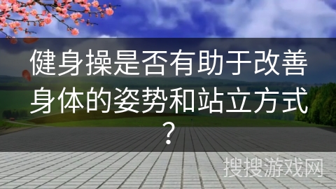 健身操是否有助于改善身体的姿势和站立方式？