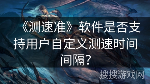 《测速准》软件是否支持用户自定义测速时间间隔？