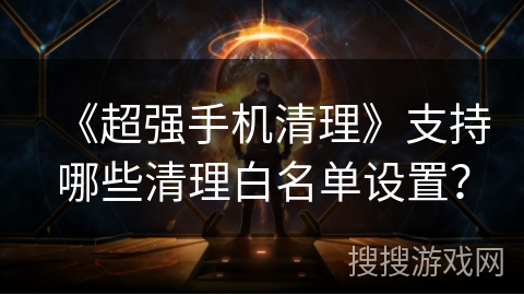《超强手机清理》支持哪些清理白名单设置? 《超强手机清理》支持哪些清理白名单设置?