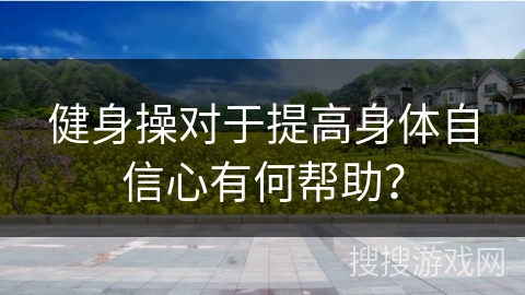 健身操对于提高身体自信心有何帮助？