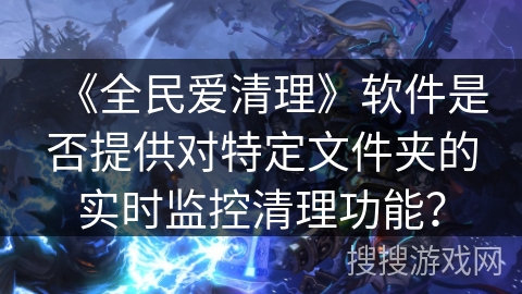 《全民爱清理》软件是否提供对特定文件夹的实时监控清理功能? 《全民爱清理》软件是否提供对特定文件夹的实时监控清理功能?