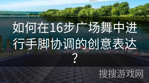 如何在16步广场舞中进行手脚协调的创意表达？