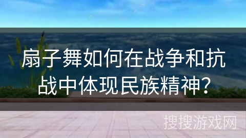 扇子舞如何在战争和抗战中体现民族精神？
