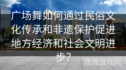 广场舞如何通过民俗文化传承和非遗保护促进地方经济和社会文明进步？
