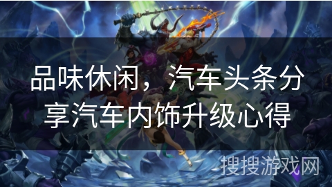 品味休闲,汽车头条分享汽车内饰升级心得 品味休闲,汽车头条分享汽车内饰升级心得