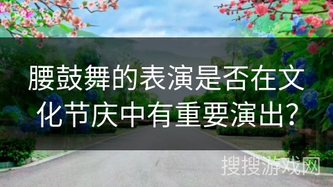 腰鼓舞的表演是否在文化节庆中有重要演出？
