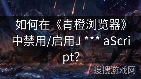 如何在《青橙浏览器》中禁用/启用J *** aScript？