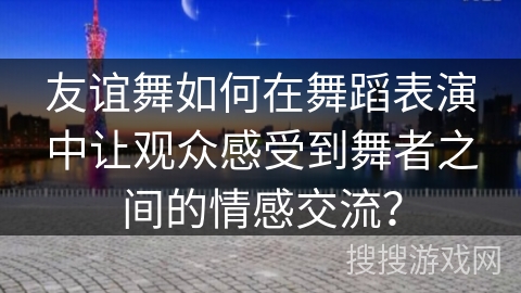 友谊舞如何在舞蹈表演中让观众感受到舞者之间的情感交流？