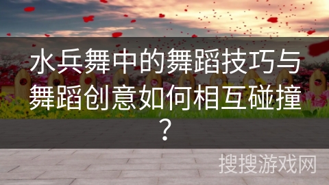 水兵舞中的舞蹈技巧与舞蹈创意如何相互碰撞？