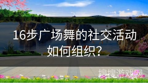 16步广场舞的社交活动如何组织？