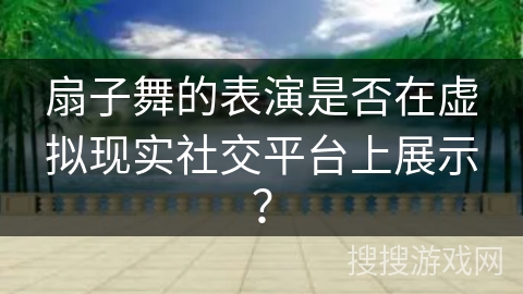 扇子舞的表演是否在虚拟现实社交平台上展示？