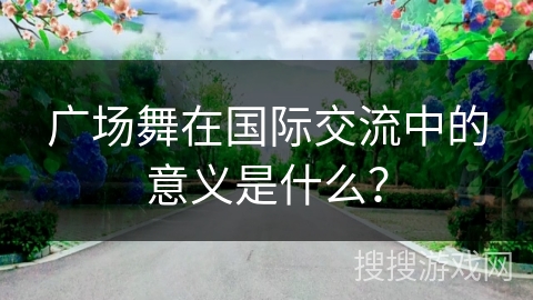 广场舞在国际交流中的意义是什么？