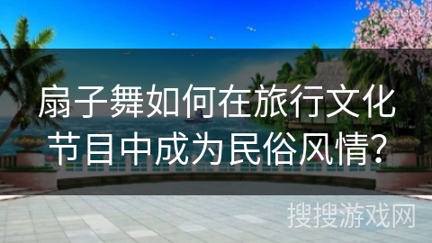 扇子舞如何在旅行文化节目中成为民俗风情？