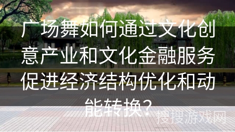 广场舞如何通过文化创意产业和文化金融服务促进经济结构优化和动能转换？