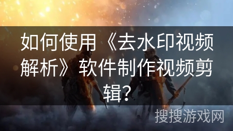 如何使用《去水印视频解析》软件制作视频剪辑？