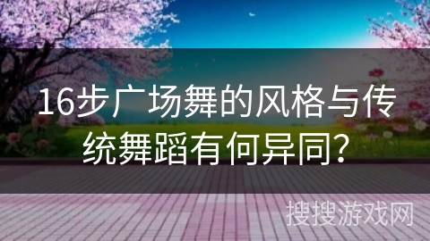 16步广场舞的风格与传统舞蹈有何异同？