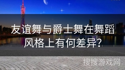 友谊舞与爵士舞在舞蹈风格上有何差异？