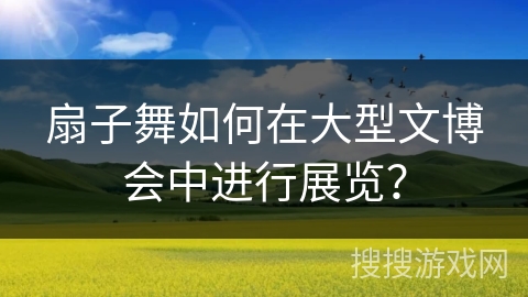 扇子舞如何在大型文博会中进行展览？