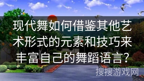 现代舞如何借鉴其他艺术形式的元素和技巧来丰富自己的舞蹈语言？
