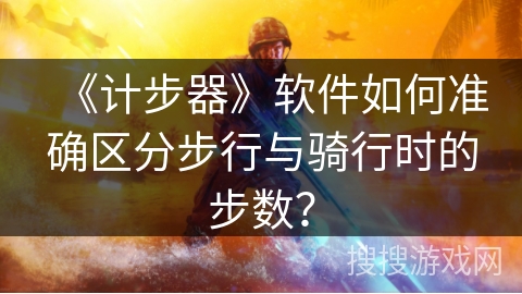 《计步器》软件如何准确区分步行与骑行时的步数？