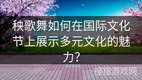 秧歌舞如何在国际文化节上展示多元文化的魅力？