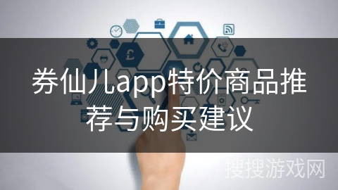 券仙儿app特价商品推荐与购买建议 券仙儿app特价商品推荐与购买建议