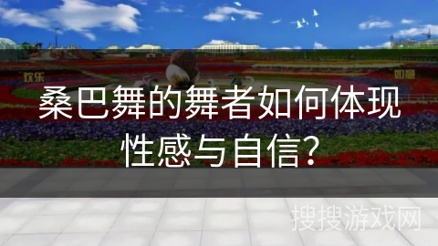 桑巴舞的舞者如何体现性感与自信？