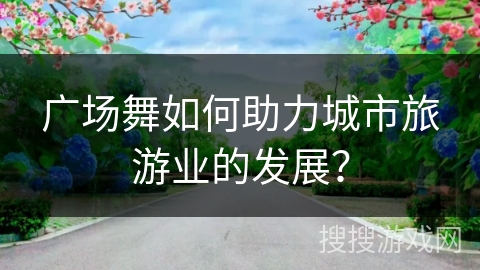 广场舞如何助力城市旅游业的发展？