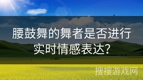 腰鼓舞的舞者是否进行实时情感表达？