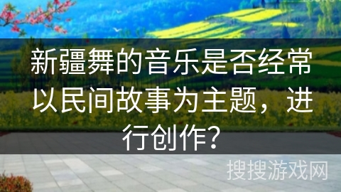 新疆舞的音乐是否经常以民间故事为主题，进行创作？