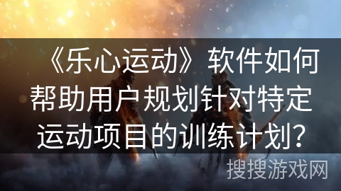 《乐心运动》软件如何帮助用户规划针对特定运动项目的训练计划? 《乐心运动》软件如何帮助用户规划针对特定运动项目的训练计划?