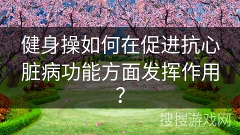 健身操如何在促进抗心脏病功能方面发挥作用？