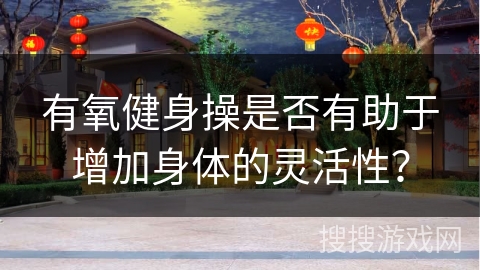 有氧健身操是否有助于增加身体的灵活性？