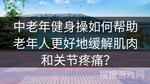 中老年健身操如何帮助老年人更好地缓解肌肉和关节疼痛？